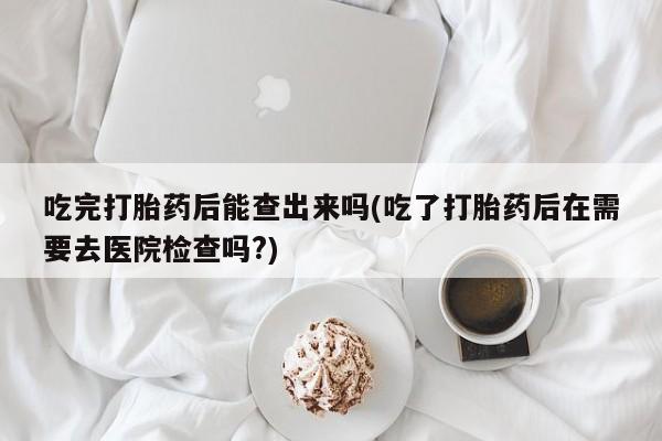 流产药在线付款吃完打胎药后能查出来吗(吃了打胎药后在需要去医院检查吗?)