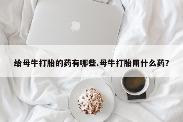 流产药在线付款给母牛打胎的药有哪些.母牛打胎用什么药？