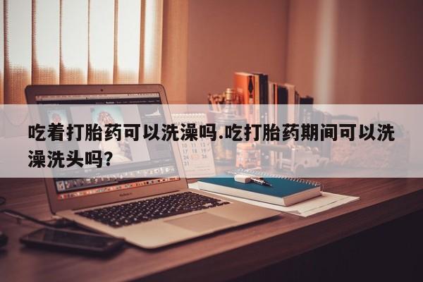 流产药在线付款吃着打胎药可以洗澡吗.吃打胎药期间可以洗澡洗头吗？
