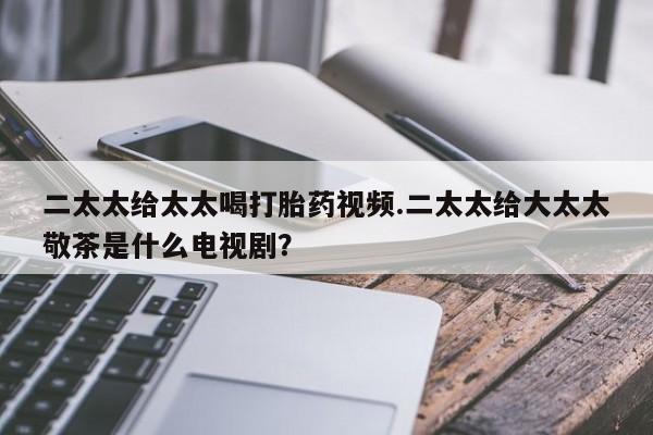 流产药在线付款二太太给太太喝打胎药视频.二太太给大太太敬茶是什么电视剧？