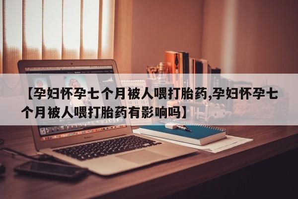 流产药在线付款【孕妇怀孕七个月被人喂打胎药,孕妇怀孕七个月被人喂打胎药有影响吗】