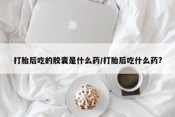 流产药在线付款打胎后吃的胶囊是什么药/打胎后吃什么药?