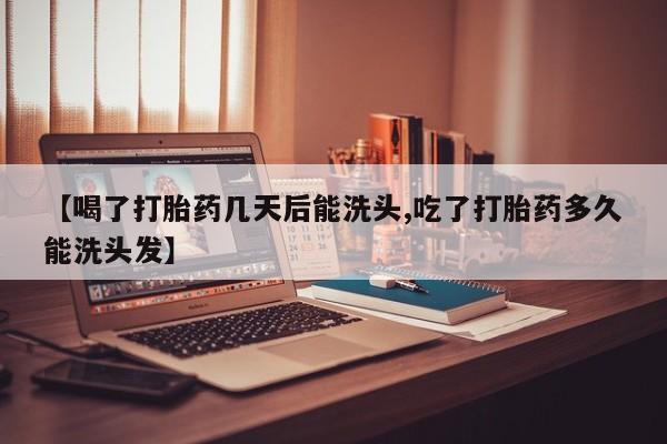 流产药在线付款【喝了打胎药几天后能洗头,吃了打胎药多久能洗头发】