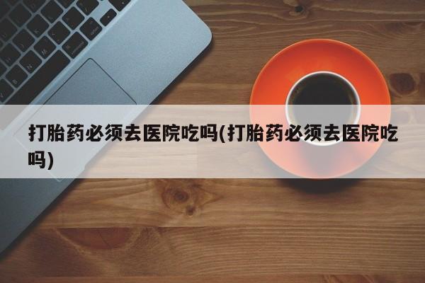 流产药在线付款打胎药必须去医院吃吗(打胎药必须去医院吃吗)