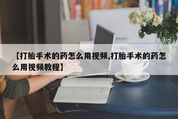 流产药在线付款【打胎手术的药怎么用视频,打胎手术的药怎么用视频教程】