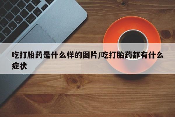 流产药在线付款吃打胎药是什么样的图片/吃打胎药都有什么症状
