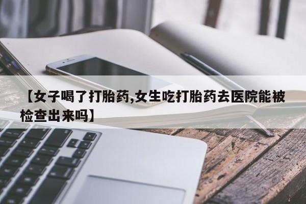流产药在线付款【女子喝了打胎药,女生吃打胎药去医院能被检查出来吗】