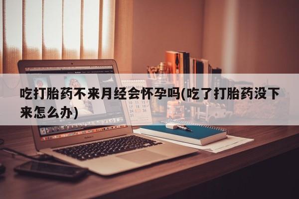 流产药在线付款吃打胎药不来月经会怀孕吗(吃了打胎药没下来怎么办)