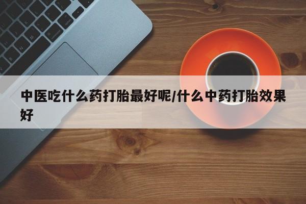 流产药在线付款中医吃什么药打胎最好呢/什么中药打胎效果好