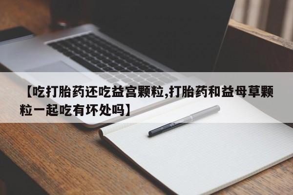 流产药在线付款【吃打胎药还吃益宫颗粒,打胎药和益母草颗粒一起吃有坏处吗】