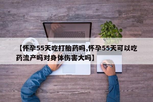 流产药在线付款【怀孕55天吃打胎药吗,怀孕55天可以吃药流产吗对身体伤害大吗】