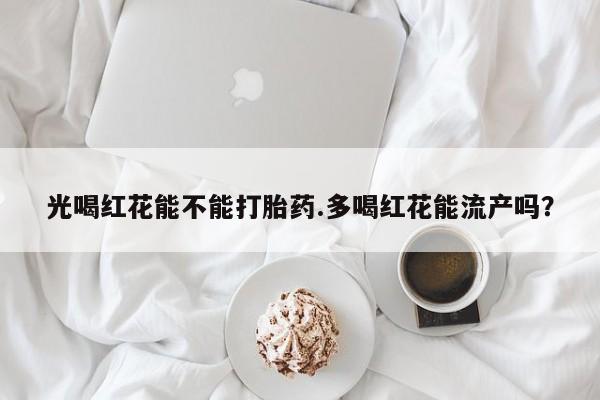 流产药在线付款光喝红花能不能打胎药.多喝红花能流产吗？