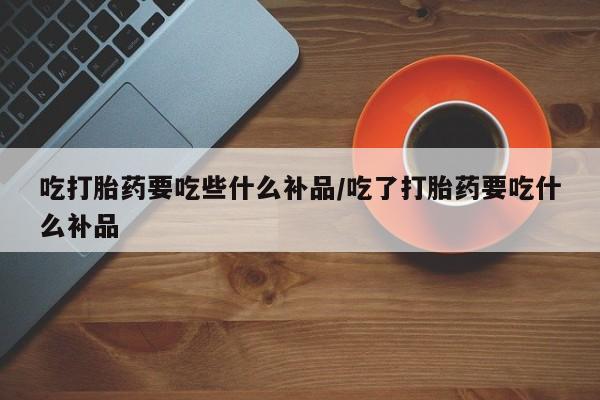 流产药在线付款吃打胎药要吃些什么补品/吃了打胎药要吃什么补品