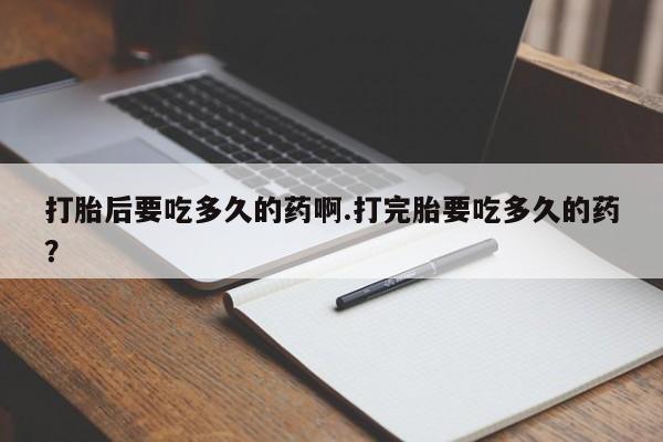 流产药在线付款打胎后要吃多久的药啊.打完胎要吃多久的药？