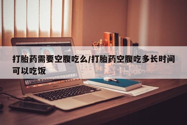 流产药在线付款打胎药需要空腹吃么/打胎药空腹吃多长时间可以吃饭