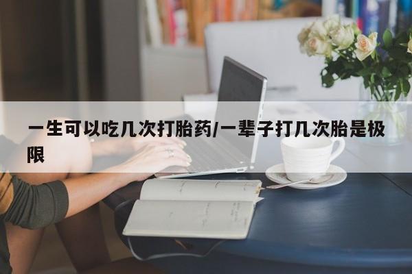 流产药在线付款一生可以吃几次打胎药/一辈子打几次胎是极限