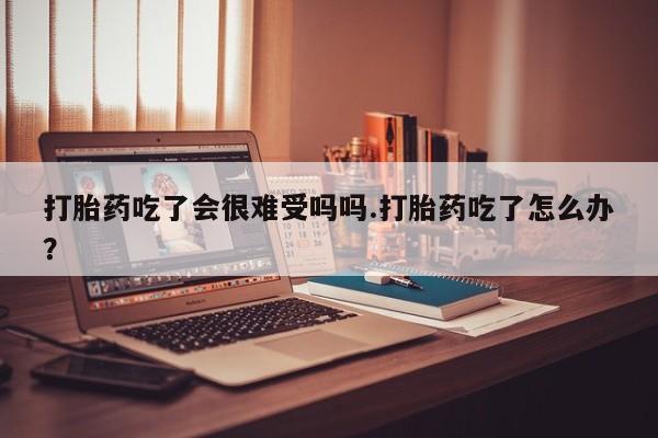 流产药在线付款打胎药吃了会很难受吗吗.打胎药吃了怎么办？