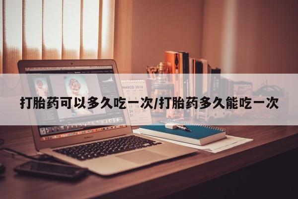 流产药在线付款打胎药可以多久吃一次/打胎药多久能吃一次