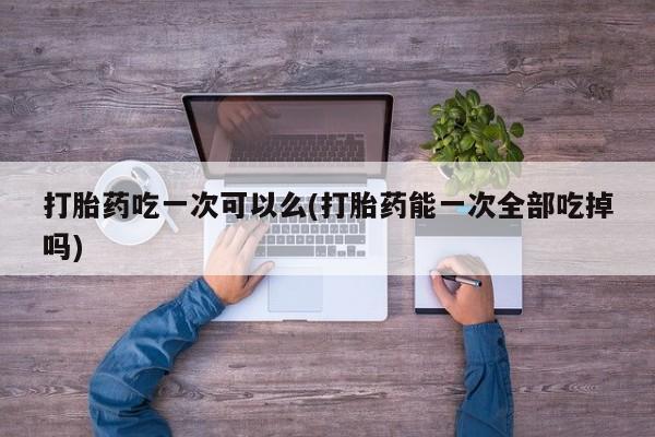 流产药在线付款打胎药吃一次可以么(打胎药能一次全部吃掉吗)
