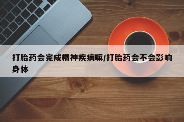 流产药在线付款打胎药会完成精神疾病嘛/打胎药会不会影响身体