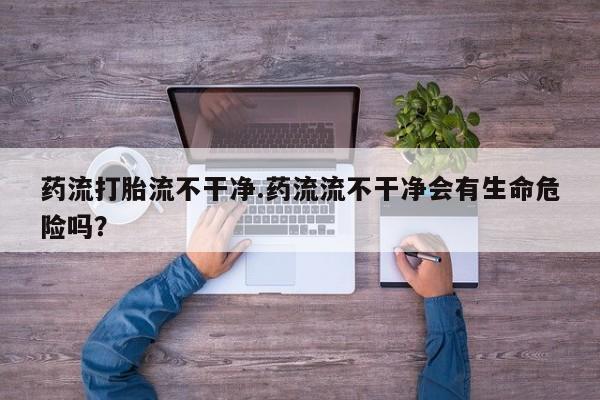 流产药在线付款药流打胎流不干净.药流流不干净会有生命危险吗？
