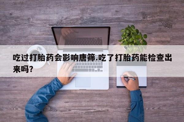 流产药在线付款吃过打胎药会影响唐筛.吃了打胎药能检查出来吗？
