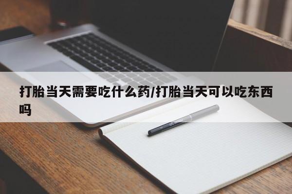 流产药在线付款打胎当天需要吃什么药/打胎当天可以吃东西吗