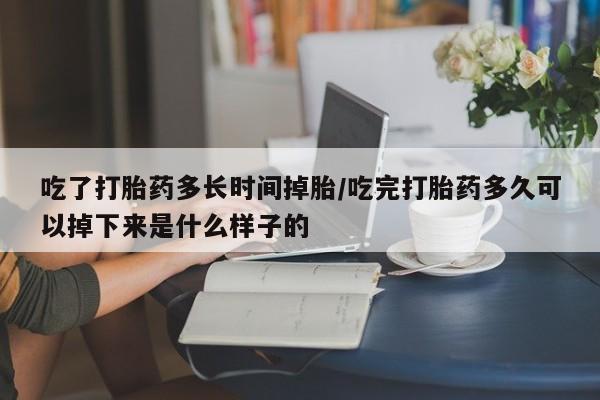 流产药在线付款吃了打胎药多长时间掉胎/吃完打胎药多久可以掉下来是什么样子的