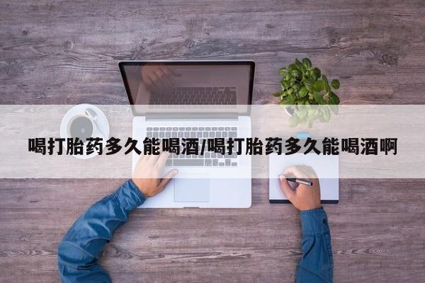 流产药在线付款喝打胎药多久能喝酒/喝打胎药多久能喝酒啊