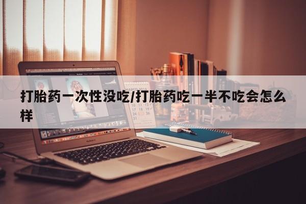 流产药在线付款打胎药一次性没吃/打胎药吃一半不吃会怎么样
