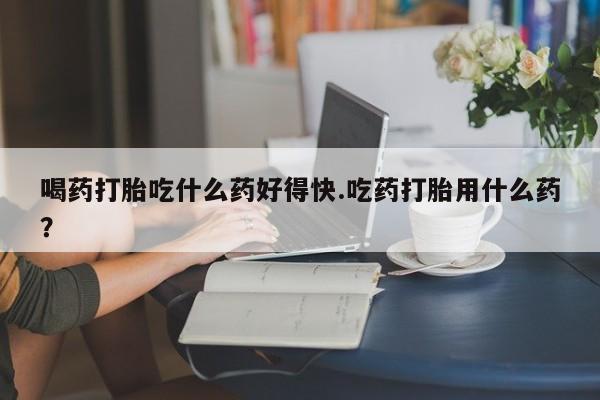 流产药在线付款喝药打胎吃什么药好得快.吃药打胎用什么药？