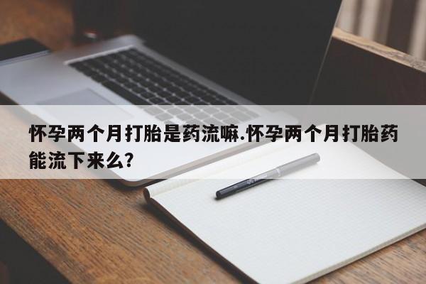 流产药在线付款怀孕两个月打胎是药流嘛.怀孕两个月打胎药能流下来么？