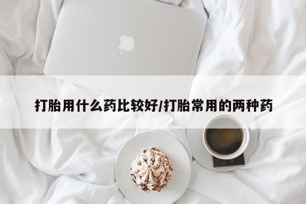 流产药在线付款打胎用什么药比较好/打胎常用的两种药