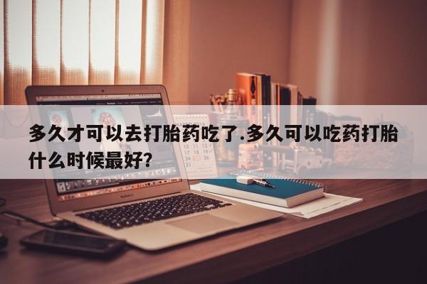 流产药在线付款多久才可以去打胎药吃了.多久可以吃药打胎什么时候最好？