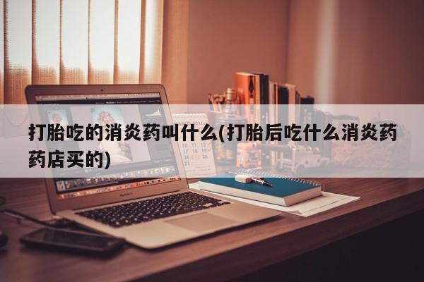 流产药在线付款打胎吃的消炎药叫什么(打胎后吃什么消炎药药店买的)