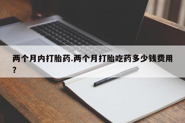 流产药在线付款两个月内打胎药.两个月打胎吃药多少钱费用？