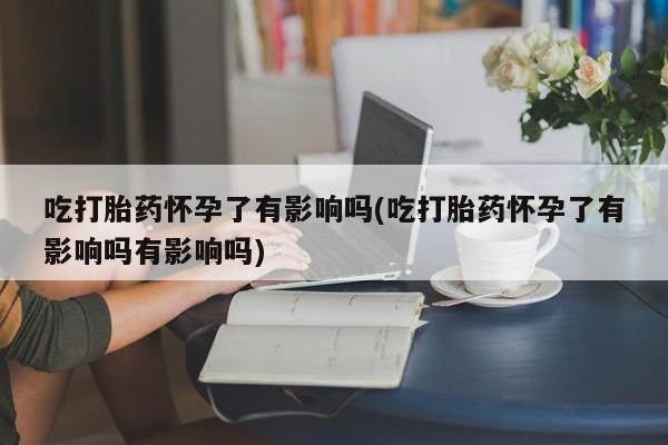 流产药在线付款吃打胎药怀孕了有影响吗(吃打胎药怀孕了有影响吗有影响吗)