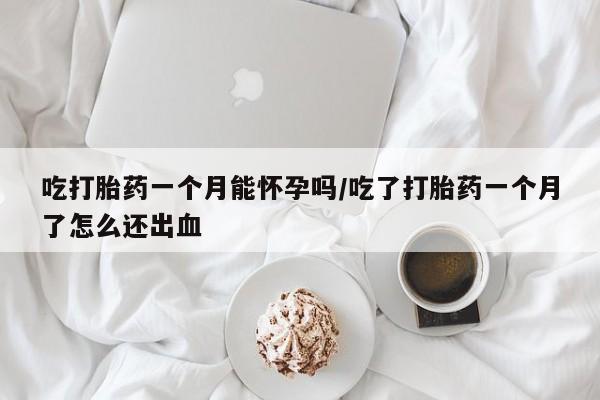 流产药在线付款吃打胎药一个月能怀孕吗/吃了打胎药一个月了怎么还出血